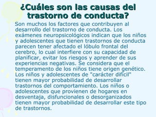 ¿Cuáles son las causas del trastorno de conducta? Son muchos los factores que contribuyen al desarrollo del trastorno de conducta. Los exámenes neuropsicológicos indican que los niños y adolescentes que tienen trastornos de conducta parecen tener afectado el lóbulo frontal del cerebro, lo cual interfiere con su capacidad de planificar, evitar los riesgos y aprender de sus experiencias negativas. Se considera que el temperamento de los niños tiene origen genético.   Los niños y adolescentes de "carácter difícil" tienen mayor probabilidad de desarrollar trastornos del comportamiento. Los niños o adolescentes que provienen de hogares en desventaja, disfuncionales o desorganizados tienen mayor probabilidad de desarrollar este tipo de trastornos.   