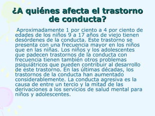 ¿A quiénes afecta el trastorno de conducta? Aproximadamente 1 por ciento a 4 por ciento de edades de los niños 9 a 17 años de viejo tienen desórdenes de la conducta. Este trastorno se presenta con una frecuencia mayor en los niños que en las niñas. Los niños y los adolescentes que padecen trastornos de la conducta con frecuencia tienen también otros problemas psiquiátricos que pueden contribuir al desarrollo de este trastorno. En las últimas décadas, los trastornos de la conducta han aumentado considerablemente. La conducta agresiva es la causa de entre un tercio y la mitad de las derivaciones a los servicios de salud mental para niños y adolescentes. 