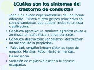¿Cuáles son los síntomas del trastorno de conducta?   Cada niño puede experimentarlos de una forma diferente. Existen cuatro grupos principales de comportamientos que pueden incluirse en esta clasificación: Conducta agresiva:La conducta agresiva causa o amenaza un daño físico a otras personas. Conducta destructora:Vandalismo; destrucción intencional de la propiedad. Falsedad, engaño:Existen distintos tipos de engaño: Mentira, Robo, Hurto en tiendas, Delincuencia.   Violación de reglas:No asistir a la escuela, escaparse.  