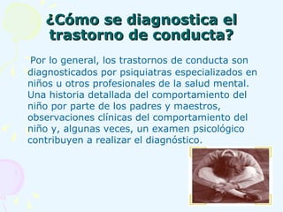 ¿Cómo se diagnostica el trastorno de conducta? Por lo general, los trastornos de conducta son diagnosticados por psiquiatras especializados en niños u otros profesionales de la salud mental. Una historia detallada del comportamiento del niño por parte de los padres y maestros, observaciones clínicas del comportamiento del niño y, algunas veces, un examen psicológico contribuyen a realizar el diagnóstico.   
