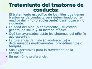 Tratamiento del trastorno de conducta: El tratamiento específico de los niños que tienen trastornos de conducta será determinado por el médico del niño (o adolescente) basándose en lo siguiente: La edad del niño (o adolescente), su estado general de salud y su historia médica.  Qué tan avanzados están los síntomas del niño (o adolescente).  La tolerancia del niño (o adolescente) a determinados medicamentos, procedimientos o terapias.  Sus expectativas para la trayectoria de la condición.  Su opinión o preferencia.  
