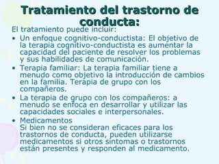Tratamiento del trastorno de conducta: El tratamiento puede incluir: Un enfoque cognitivo-conductista: El objetivo de la terapia cognitivo-conductista es aumentar la capacidad del paciente de resolver los problemas y sus habilidades de comunicación. Terapia familiar: La terapia familiar tiene a menudo como objetivo la introducción de cambios en la familia. Terapia de grupo con los compañeros. La terapia de grupo con los compañeros: a menudo se enfoca en desarrollar y utilizar las capacidades sociales e interpersonales.  Medicamentos Si bien no se consideran eficaces para los trastornos de conducta, pueden utilizarse medicamentos si otros síntomas o trastornos están presentes y responden al medicamento.  