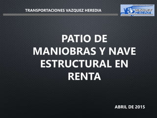 ABRIL DE 2015
PATIO DE
MANIOBRAS Y NAVE
ESTRUCTURAL EN
RENTA
TRANSPORTACIONES VAZQUEZ HEREDIA
 