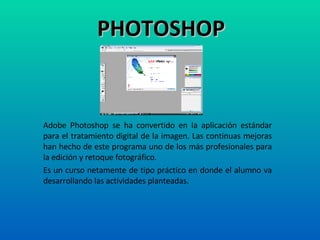 PHOTOSHOP Adobe Photoshop se ha convertido en la aplicación estándar para el tratamiento digital de la imagen. Las continuas mejoras han hecho de este programa uno de los más profesionales para la edición y retoque fotográfico.  Es un curso netamente de tipo práctico en donde el alumno va desarrollando las actividades planteadas. 