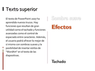 Texto superior El texto de PowerPoint 2007 ha aprendido nuevos trucos. Hay funciones que resultan de gran utilidad como el tachado y funciones avanzadas como el control de espaciado entre caracteres. Además, el usuario podrá ofrecer lo mejor de sí mismo con sombras suaves y la posibilidad de insertar estilos de “WordArt” en el texto de las diapositivas. Espaciado caracteres Interletraje Subrayado con estilo 