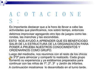 ACOTACIONES: Es importante destacar que a la hora de llevar a cabo las actividades que planificamos, nos sobró tiempo, entonces  debimos improvisar agregando otro tipo de juegos como las rondas, las manchas y las escondidas. ESTO  NOS AYUDÓ A APRENDER QUE ES BENEFICIOSO SALIR DE LA ESTRUCTURA DE LA ORGANIZACIÓN PARA PONER A PRUEBA NUESTROS CONOCIMIENTOS Y ORDENARNOS COMO GRUPO. Luego del mediodía, nos reunimos con el resto de los chicos de 3º3ª para almorzar y compartir lo realizado. Cada grupo comentó su experiencia y ya estábamos preparados para continuar con las niños de 1º, 2º, 3º  y Jardín de Infantes. A continuación mostramos  lo desarrollado en el turno tarde. 