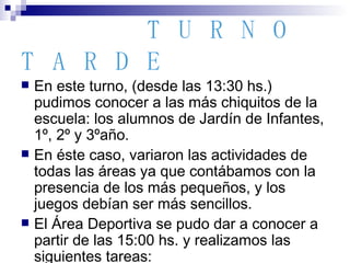 TURNO   TARDE En este turno, (desde las 13:30 hs.) pudimos conocer a las más chiquitos de la escuela: los alumnos de Jardín de Infantes, 1º, 2º y 3ºaño.  En éste caso, variaron las actividades de todas las áreas ya que contábamos con la presencia de los más pequeños, y los juegos debían ser más sencillos. El Área Deportiva se pudo dar a conocer a partir de las 15:00 hs. y realizamos las siguientes tareas: 