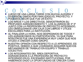 CONCLUSIONES LUEGO DE UNA LARGA TARDE CON MUCHA ALEGRÍA Y DIVERSIÓN, DIMOS POR FINALIZADO EL PROYECTO, Y PODEMOS DECIR QUE FUE UN ÉXITO. LOS NIÑOS Y LOS DIRECTIVOS, DEMOSTRARON SU PROFUNDO AGRADECIMIENTO Y, LOS ALUMNOS DE 3º 3º JUNTO CON LA PROFESORA DE PROYECTO INTEGRADO, LES OBSEQUIAMOS UNA CAJA CON LIBROS Y ÚTILES ESCOLARES PARA LA INSTITUCIÓN. AL FINALIZAR LA HORA, NOS DESPEDIMOS DE TODOS Y LES AGRADECIMOS SU PARTICIPACIÓN, YA QUE PARA NOSOTROS FUE UNA EXPERIENCIA MUY LINDA QUE NOS AYUDÓ A CRECER COMO GRUPO. NUESTRA OPINIÓN CON RESPECTO A LO APRENDIDO, ES POSITIVA, DEBIDO A QUE LOGRAMOS ADQUIRIR NUEVOS MECANISMOS DE TRABAJO EN EQUIPO Y TRABAJO COLECTIVO. LOS INTEGRANTES DEL ÁREA DEPORTIVA, AGRADECEMOS A LA PROFESORA DE PROYECTO INTEGRADO EN EL ESCENARIO INSTITUCIONAL POR HABERNOS DADO LA OPORTUNIDAD DE CRECER COMO PERSONAS Y DE APRENDER CÓMO SE REALIZA Y CONCRETA UN PROYECTO DE ESTAS CARACTERÍSTICAS.  