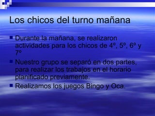 Los chicos del turno mañana Durante la mañana, se realizaron actividades para los chicos de 4º, 5º, 6º y 7º Nuestro grupo se separó en dos partes, para realizar los trabajos en el horario planificado previamente. Realizamos los juegos Bingo y Oca.  