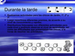 Durante la tarde Realizamos actividades para los chicos de Jardín, 1º, 2º y 3º. Luego repartimos diferentes premios, de acuerdo a su nivel de conocimiento y rapidez. Distribuimos fotocopias con diferentes actividades para cada nivel y pudimos observar el nivel de aprendizaje, así como las dificultades que presentaban los chicos, a la horas de resolver las actividades. 