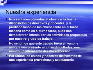 Nuestra experiencia Nos sentimos cómodos al observar la buena disposición de directivos y docentes, y la predisposición de los chicos tanto en el turno mañana como en el turno tarde, pues nos demostraron interés por las actividades propuestas por nuestro grupo de trabajo. No sentimos que este trabajo fuera en vano, y aunque nos presentó algunas dificultades, nos resultó un interesante desafío elaborarlo. Por último los chicos y nosotros disfrutamos de una experiencia provechosa y satisfactoria. 