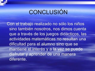 CONCLUSIÓN Con el trabajo realizado no sólo los niños sino también nosotros, nos dimos cuenta que a través de los juegos didácticos, las actividades matemáticas no resultan una dificultad para el alumno sino que se mantiene el interés y a la vez se puede disfrutar y aprender de una manera diferente. 