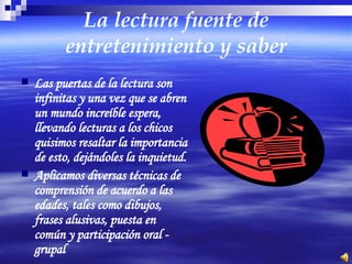 La lectura fuente de entretenimiento y saber Las puertas de la lectura son infinitas y una vez que se abren un mundo increíble espera, llevando lecturas a los chicos quisimos resaltar la importancia de esto, dejándoles la inquietud. Aplicamos diversas técnicas de comprensión de acuerdo a las edades, tales como dibujos, frases alusivas, puesta en común y participación oral - grupal 