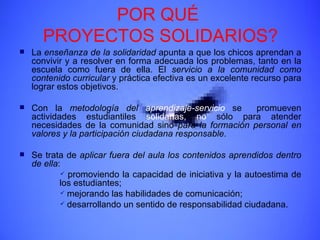 POR QUÉ  PROYECTOS SOLIDARIOS? La  enseñanza de la solidaridad  apunta a que los chicos aprendan a convivir y a resolver en forma adecuada los problemas, tanto en la escuela como fuera de ella. El  servicio a la comunidad como contenido curricular  y práctica efectiva es un excelente recurso para lograr estos objetivos. Con la  metodología del  aprendizaje-servicio  se  promueven actividades estudiantiles  solidarias,   no  sólo para atender necesidades de la comunidad sino  para la formación personal en valores y la participación ciudadana responsable . Se trata de  aplicar fuera del aula los contenidos aprendidos dentro de ella : promoviendo la capacidad de iniciativa y la autoestima de los estudiantes; mejorando las habilidades de comunicación; desarrollando un sentido de responsabilidad ciudadana. 
