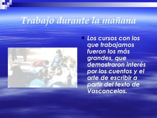 Trabajo durante la mañana Los cursos con los que trabajamos fueron los más grandes, que demostraron interés por los cuentos y el arte de escribir a partir del texto de Vasconcelos. 