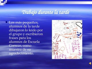 Trabajo durante la tarde   Los más pequeños, alumnos de la tarde dibujaron lo leído por el grupo y escribieron frases para los alumnos de Escuela Correas, como muestra de su agradecimiento. 