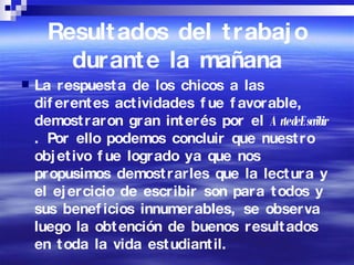 Resultados del trabajo durante la mañana La respuesta de los chicos a las diferentes actividades fue favorable, demostraron gran interés por el  Arte de Escribir  . Por ello podemos concluir que nuestro objetivo fue logrado ya que nos propusimos demostrarles que la lectura y el ejercicio de escribir son para todos y sus beneficios innumerables, se observa luego la obtención de buenos resultados en toda la vida estudiantil.  