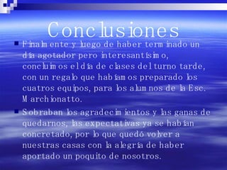 Conclusiones Finalmente y luego de haber terminado un día agotador pero interesantísimo, concluimos el día de clases del turno tarde, con un regalo que habíamos preparado los cuatros equipos, para los alumnos de la Esc. Marchionatto. Sobraban los agradecimientos y las ganas de quedarnos, las expectativas ya se habían concretado, por lo que quedó volver a nuestras casas con la alegría de haber aportado un poquito de nosotros.  