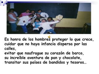 Es honra de los hombres proteger lo que crece, cuidar que no haya infancia dispersa por las calles, evitar que naufrague su corazón de barco, su increíble aventura de pan y chocolate, transitar sus países de bandidos y tesoros… 