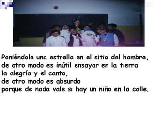 Poniéndole una estrella en el sitio del hambre, de otro modo es inútil ensayar en la tierra la alegría y el canto, de otro modo es absurdo porque de nada vale si hay un niño en la calle. 