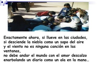 Exactamente ahora, si llueve en las ciudades, si desciende la niebla como un sapo del aire y el viento no es ninguna canción en las ventanas, no debe andar el mundo con el amor descalzo enarbolando un diario como un ala en la mano… 