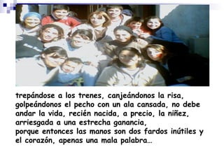 trepándose a los trenes, canjeándonos la risa, golpeándonos el pecho con un ala cansada, no debe andar la vida, recién nacida, a precio, la niñez, arriesgada a una estrecha ganancia, porque entonces las manos son dos fardos inútiles y el corazón, apenas una mala palabra…   