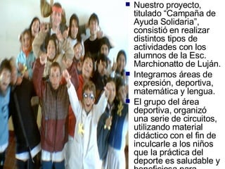 Nuestro proyecto, titulado “Campaña de Ayuda Solidaria”, consistió en realizar distintos tipos de actividades con los alumnos de la Esc. Marchionatto de Luján. Integramos áreas de expresión, deportiva, matemática y lengua. El grupo del área deportiva, organizó una serie de circuitos, utilizando material didáctico con el fin de inculcarle a los niños que la práctica del deporte es saludable y beneficiosa para mejorar nuestra calidad de vida. 