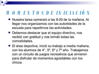 MOMENTOS DE INICIACIÓN Nuestra tarea comenzó a las 8:00 de la mañana. Al llegar nos organizamos con las autoridades de la escuela para repartirnos las actividades. Debemos destacar que el equipo directivo, nos recibió con gratitud y nos brindó todas las comodidades. El área deportiva, inició su trabajo a media mañana, con los alumnos de 4°, 5º, 6º y 7º año. Trabajamos con un circuito de juegos recreativos que sirvieron para disfrutar de momentos agradables con los chicos. 