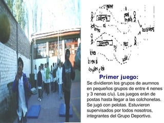 Primer juego: Se dividieron los grupos de alumnos en pequeños grupos de entre 4 nenes y 3 nenas c/u). Los juegos erán de postas hasta llegar a las colchonetas. Se jugó con pelotas. Estuvieron supervisados por todos nosotros, integrantes del Grupo Deportivo. 