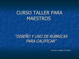 CURSO TALLER PARA MAESTROS  “ DISEÑO Y USO DE RÙBRICAS PARA CALIFICAR” S.Arvizu, G.Castro, M. Rivera  