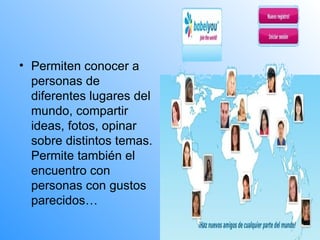 Permiten conocer a personas de diferentes lugares del mundo, compartir ideas, fotos, opinar sobre distintos temas. Permite también el encuentro con personas con gustos parecidos… 