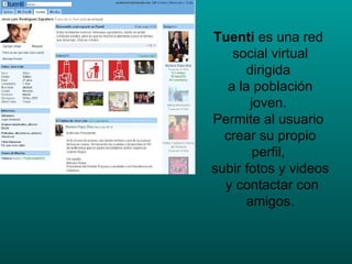 Tuenti  es una red  social virtual dirigida  a la población joven.  Permite al usuario  crear su propio perfil,  subir fotos y videos  y contactar con amigos. 