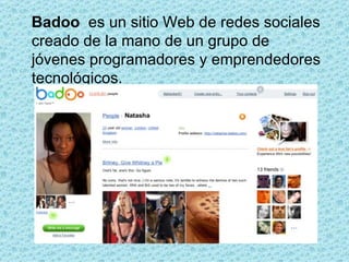 Badoo  es un sitio Web de redes sociales creado de la mano de un grupo de jóvenes programadores y emprendedores tecnológicos.  