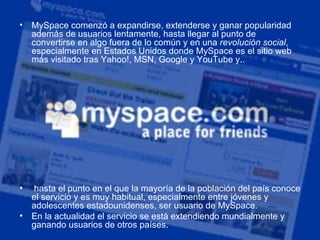 MySpace comenzó a expandirse, extenderse y ganar popularidad además de usuarios lentamente, hasta llegar al punto de convertirse en algo fuera de lo común y en una  revolución social , especialmente en Estados Unidos donde MySpace es el sitio web más visitado tras Yahoo!, MSN, Google y YouTube y.. hasta el punto en el que la mayoría de la población del país conoce el servicio y es muy habitual, especialmente entre jóvenes y adolescentes estadounidenses, ser usuario de MySpace.  En la actualidad el servicio se está extendiendo mundialmente y ganando usuarios de otros países. 