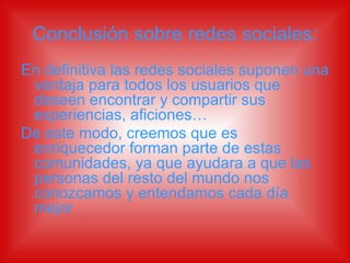 Conclusión sobre redes sociales: En definitiva las redes sociales suponen una ventaja para todos los usuarios que deseen encontrar y compartir sus experiencias, aficiones… De este modo, creemos que es enriquecedor forman parte de estas comunidades, ya que ayudara a que las personas del resto del mundo nos conozcamos y entendamos cada día mejor   