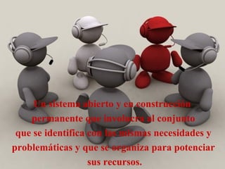 Un sistema abierto y en construcción  permanente que involucra al conjunto que se identifica con las mismas necesidades y  problemáticas y que se organiza para potenciar sus recursos. 