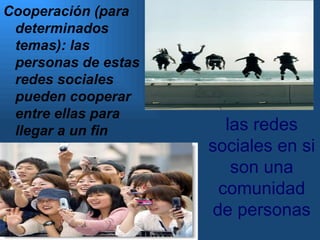 -Comunidad: las redes sociales en si son una comunidad de personas Cooperación (para determinados temas): las personas de estas redes sociales pueden cooperar entre ellas para llegar a un fin especifico. 