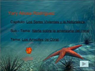 Capítulo:  Los Seres Vivientes y la Naturaleza . Sub - Tema:  Alerta sobre la amenzana del coral Tema:  Los Arrecifes de Coral . Yary Alicea Rodríguez 
