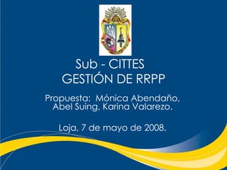 Sub - CITTES  GESTIÓN DE RRPP Propuesta:  Mónica Abendaño, Abel Suing, Karina Valarezo. Loja, 7 de mayo de 2008. 