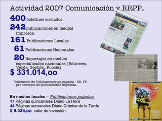 Actividad 2007 Comunicación y RRPP . 400  boletines enviados 242   publicaciones en medios impresos:   161  Publicaciones Locales 61  Publicaciones Nacionales 20  Reportajes en medios especializados nacionales (Edunews, Verde, Gesti ón,  Fucsia) Valoración de  Publicaciones no pagadas  - RR. PP. por concepto de publicaciones impresas. $ 331.014,oo En medios locales –   Publicaciones pagadas. 17   P áginas quincenales Diario La Hora 44   Páginas semanales Diario Crónica de la Tarde $ 9.536,oo   valor de inversión. 