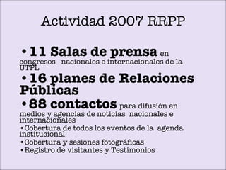Actividad 2007 RRPP 11 Salas de prensa   en congresos  nacionales e internacionales de la UTPL 16 planes de Relaciones Públicas   88 contactos   para difusión en   medios y agencias de noticias  nacionales e internacionales Cobertura de todos los eventos de  la  agenda institucional Cobertura y sesiones fotográficas  Registro de visitantes y Testimonios 
