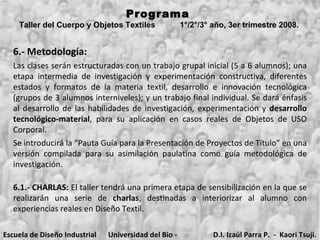 6.- Metodología: Programa  Taller del Cuerpo y Objetos Textiles  1°/2°/3° año, 3er trimestre 2008.   Las clases serán estructuradas con un trabajo grupal inicial (5 a 6 alumnos); una etapa intermedia de investigación y experimentación constructiva, diferentes estados y formatos de la materia textil, desarrollo e innovación tecnológica (grupos de 3 alumnos interniveles); y un trabajo final individual. Se dará énfasis al desarrollo de las habilidades de investigación, experimentación y  desarrollo tecnológico-material , para su aplicación en casos reales de Objetos de USO Corporal.  Se introducirá la “Pauta Guía para la Presentación de Proyectos de Título” en una versión compilada para su asimilación paulatina como guía metodológica de investigación. 6.1.- CHARLAS:  El taller tendrá una primera etapa de sensibilización en la que se realizarán una serie de  charlas , destinadas a interiorizar al alumno con experiencias reales en Diseño Textil. Escuela de Diseño Industrial Universidad del Bio - Bio D.I. Izaúl Parra P.  -  Kaori Tsuji. 
