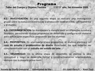 Programa  Taller del Cuerpo y Objetos Textiles  1°/2°/3° año, 3er trimestre 2008.   6.2.- INVESTIGACIÓN:  En una segunda etapa se realizara una investigación grupal sobre la evolución histórica de la producción textil en Chile, Latinoamérica y el mundo.  6.3.-   EXPERIMENTACION:  Se manipulara la materia textil en diferentes estados y formatos, permitiendo nuevas propuestas de desarrollo y configuración material para aplicaciones específicas propuestas por los alumnos. 6.4.- PROPOSITIVA:  En una cuarta etapa propositiva, el alumno planteará un  caso   de estudio  y  problemática de diseño  detectados, los que deberán ser complementados con un  estudio del estado del arte . 6.5.- DESARROLLO:  En la última etapa de desarrollo, se plantea la idea conceptual y luego se desarrolla formal y constructivamente relacionándola siempre con la materia prima textil. Escuela de Diseño Industrial Universidad del Bio - Bio D.I. Izaúl Parra P.  -  Kaori Tsuji. 