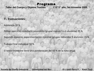 Programa  Taller del Cuerpo y Objetos Textiles  1°/2°/3° año, 3er trimestre 2008.   7.- Evaluaciones: Asistencia 10 % Primer ejercicio, mobiliario neumático (grupal masivo 5 a 6 alumnos) 25 % Segundo ejercicio, experimentación material (grupos reducidos 3 alumnos) 15 % Trabajo Final individual 50 % El tercer trimestre tiene una ponderación del 60 % de la nota anual. Escuela de Diseño Industrial Universidad del Bio - Bio D.I. Izaúl Parra P.  -  Kaori Tsuji. 