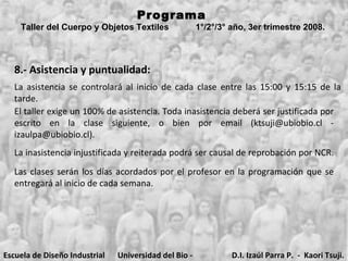Programa  Taller del Cuerpo y Objetos Textiles  1°/2°/3° año, 3er trimestre 2008.   8.- Asistencia y puntualidad: La asistencia se controlará al inicio de cada clase entre las 15:00 y 15:15 d e la  tarde.  El taller  exige un 100% de asistencia. Toda inasistencia deberá ser justificada por escrito en la clase siguiente, o bien por email (ktsuji@ubiobio.cl - izaulpa@ubiobio.cl). La inasistencia injustificada y reiterada podrá ser causal de reprobación por NCR.   Las clases serán los días acordados por el profesor en la programación que se entregará al inicio de cada semana.  Escuela de Diseño Industrial Universidad del Bio - Bio D.I. Izaúl Parra P.  -  Kaori Tsuji. 