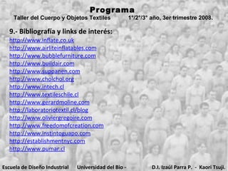 Programa  Taller del Cuerpo y Objetos Textiles  1°/2°/3° año, 3er trimestre 2008.   9.- Bibliografía y links de interés: http://www.inflate.co.uk http://www.airliteinflatables.com http://www.bubblefurniture.com http://www.buildair.com http://www.suppanen.com http://www.cholchol.org http://www.intech.cl http://www.textileschile.cl http://www.gerardmoline.com http://laboratoriotextil.cl/blog http://www.oliviergregoire.com http://www.freedomofcreation.com http://www.instintoguapo.com http://establishmentnyc.com http://www.pumar.cl Escuela de Diseño Industrial Universidad del Bio - Bio D.I. Izaúl Parra P.  -  Kaori Tsuji. 