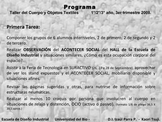 Programa  Taller del Cuerpo y Objetos Textiles  1°/2°/3° año, 3er trimestre 2008.   Primera Tarea: Escuela de Diseño Industrial Universidad del Bio - Bio D.I. Izaúl Parra P.  -  Kaori Tsuji. Componer los grupos de 6 alumnos interniveles, 2 de primero, 2 de segundo y 2 de tercero. Realizar  OBSERVACIÓN  del  ACONTECER   SOCIAL  del  HALL de la Escuela de Diseño Industrial  y situaciones similares, ¿Cómo es esta ocupación corporal del espacio? Asistir a la Feria de Tecnología en SURACTIVO  (26, 27 y 28 de Septiembre),  aprovechar de ver los stand expuestos y el ACONTECER SOCIAL, mobiliario disponible y situaciones afines. Realizar al menos 10 croquis por persona que involucren al cuerpo en situaciones de relajo y distención, OCIO (activo o pasivo).  (formato 1/6 de pliego 36,5 X 38,5 aprox.) Revisar las páginas sugeridas y otras, para nutrirse de información sobre estructuras neumáticas.  