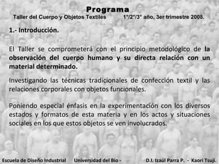 Programa  Taller del Cuerpo y Objetos Textiles  1°/2°/3° año, 3er trimestre 2008.   1.- Introducción. El Taller se comprometerá con el principio metodológico de  la observación del cuerpo humano y su directa relación con un material determinado.  Investigando las técnicas tradicionales de confección textil y las relaciones corporales con objetos funcionales.  Poniendo especial énfasis en la experimentación con los diversos estados y formatos de esta materia y en los actos y situaciones sociales en los que estos objetos se ven involucrados.   Escuela de Diseño Industrial Universidad del Bio - Bio D.I. Izaúl Parra P.  -  Kaori Tsuji. 