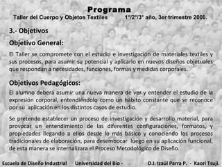 3.- Objetivos Objetivo General:   Objetivos Pedagógicos:   Se pretende establecer un proceso de investigación y desarrollo material, para provocar un entendimiento de las diferentes configuraciones, formatos, y propiedades llegando a ellos desde lo más básico y conociendo los procesos tradicionales de elaboración, para desembocar  luego en su aplicación funcional, de esta manera se internalizara el Proceso Metodológico de Diseño. Programa  Taller del Cuerpo y Objetos Textiles  1°/2°/3° año, 3er trimestre 2008.   El Taller se compromete con el estudio e investigación de materiales textiles y sus procesos, para asumir su potencial y aplicarlo en nuevos diseños objetuales que respondan a necesidades, funciones, formas y medidas corporales. El alumno deberá asumir una nueva manera de ver y entender el estudio de la expresión corporal, entendiéndolo como un hábito constante que se reconoce por su  aplicación en los distintos casos de estudio.  Escuela de Diseño Industrial Universidad del Bio - Bio D.I. Izaúl Parra P.  -  Kaori Tsuji. 