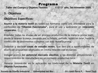 3.- Objetivos Objetivos Específicos: Entender todas las etapas de un proceso productivo de la materia prima textil, desde la lana en la oveja, pasando por su hilado, ovillado, tejido en telar, hasta la confección de vestimentas u objetos con esta materia prima. Detectar y declarar  casos de estudio reales , que den pié a oportunidades de diseño de propuestas objetuales en íntima relación con el cuerpo. Programa  Taller del Cuerpo y Objetos Textiles  1°/2°/3° año, 3er trimestre 2008.   Indagar acerca del  potencial mercado objetivo , y las distintas proyecciones y requerimientos de manufactura en un contexto productivo local. Generar innovación en la aplicación no tradicional de la  Materia Textil  en  Objetos Funcionales. Asumir a la materia textil  en todos sus formatos como una alternativa para la confección de  “Objetos Funcionales”,  para el uso y aplicación en  relaciones corporales. Escuela de Diseño Industrial Universidad del Bio - Bio D.I. Izaúl Parra P.  -  Kaori Tsuji. 